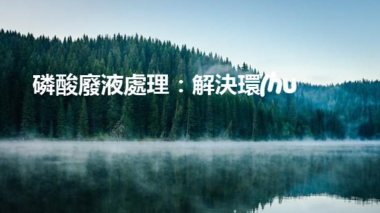 磷酸廢液處理：解決環(huán)境隱患，保護(hù)地球之道！